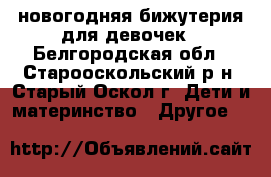 новогодняя бижутерия для девочек - Белгородская обл., Старооскольский р-н, Старый Оскол г. Дети и материнство » Другое   